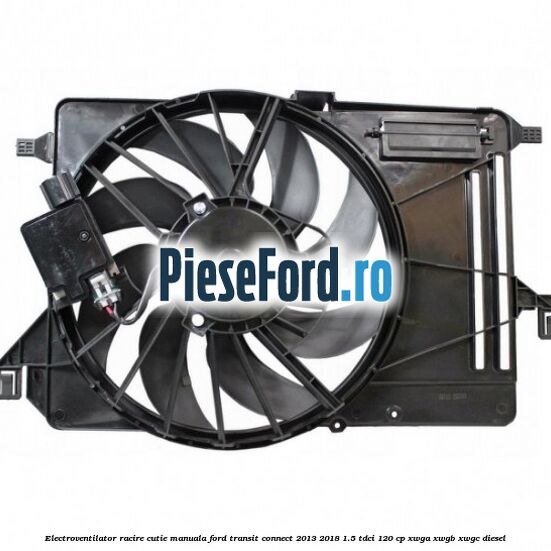 Electroventilator racire cutie manuala Ford Transit Connect 2013-2018 1.5 TDCi 120 cp XWGA, XWGB, XWGC diesel