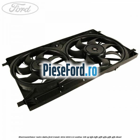 Electroventilator racire dublu Ford Transit 2014-2018 2.0 EcoBlue 105 cp BJFA, BJFB, YLF6, YLFA, YLFB, YLFS diesel