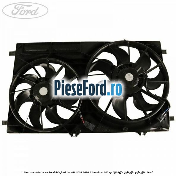 Electroventilator racire dublu Ford Transit 2014-2018 2.0 EcoBlue 105 cp BJFA, BJFB, YLF6, YLFA, YLFB, YLFS diesel
