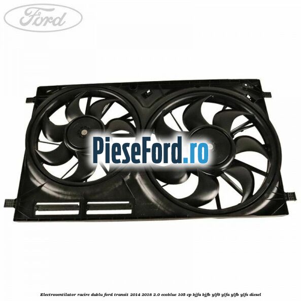 Electroventilator racire dublu Ford Transit 2014-2018 2.0 EcoBlue 105 cp BJFA, BJFB, YLF6, YLFA, YLFB, YLFS diesel