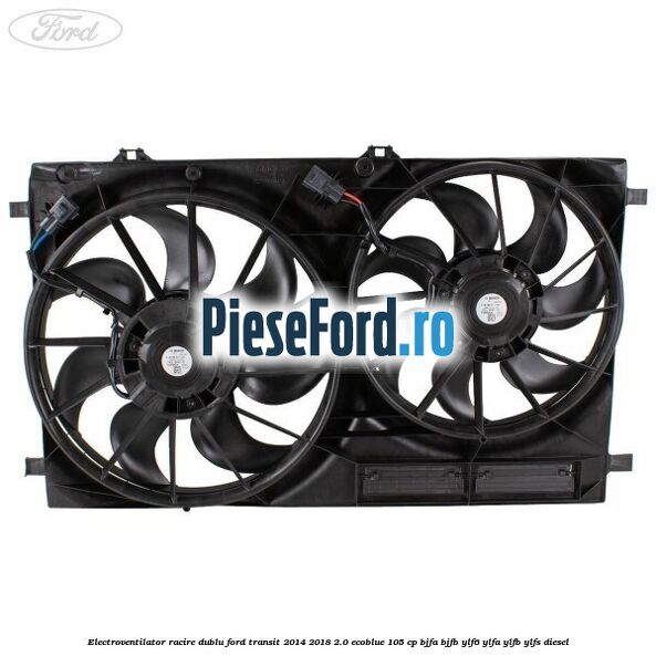 Electroventilator racire dublu Ford Transit 2014-2018 2.0 EcoBlue 105 cp BJFA, BJFB, YLF6, YLFA, YLFB, YLFS diesel