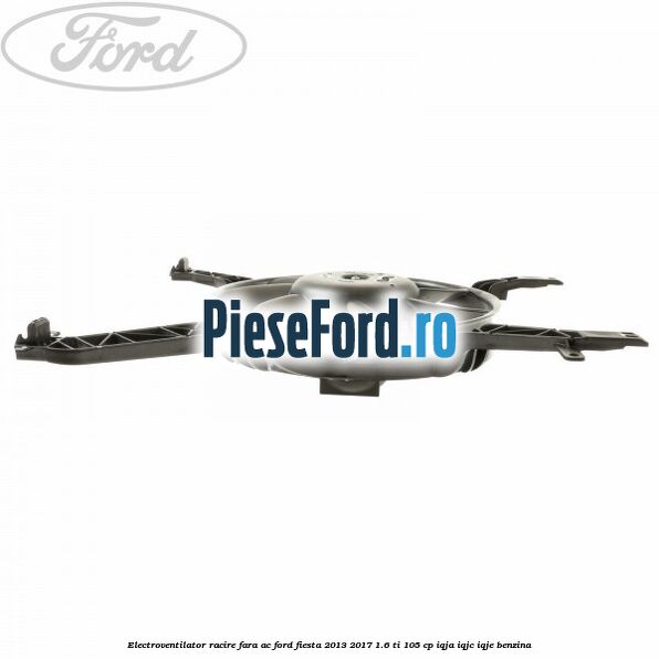 Electroventilator racire fara AC Ford Fiesta 2013-2017 1.6 Ti 105 cp IQJA, IQJC, IQJE benzina
