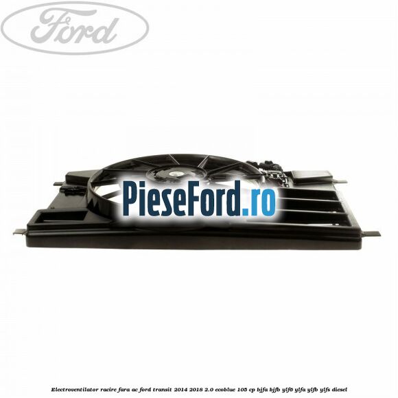 Electroventilator racire fara AC Ford Transit 2014-2018 2.0 EcoBlue 105 cp BJFA, BJFB, YLF6, YLFA, YLFB, YLFS diesel