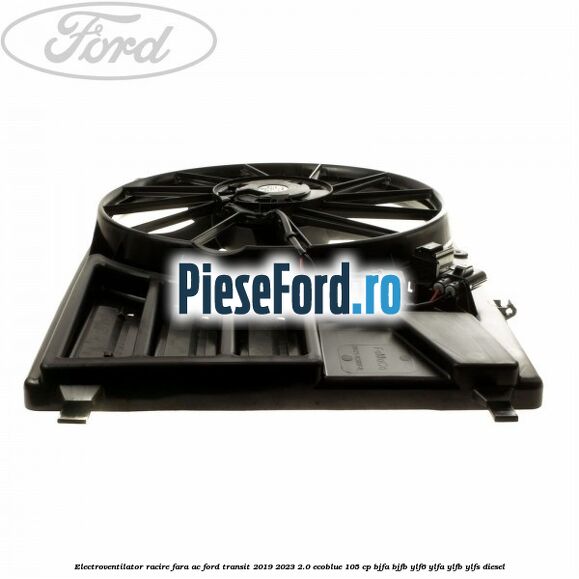 Electroventilator racire fara AC Ford Transit 2019-2023 2.0 EcoBlue 105 cp BJFA, BJFB, YLF6, YLFA, YLFB, YLFS diesel