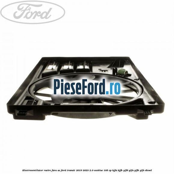 Electroventilator racire fara AC Ford Transit 2019-2023 2.0 EcoBlue 105 cp BJFA, BJFB, YLF6, YLFA, YLFB, YLFS diesel
