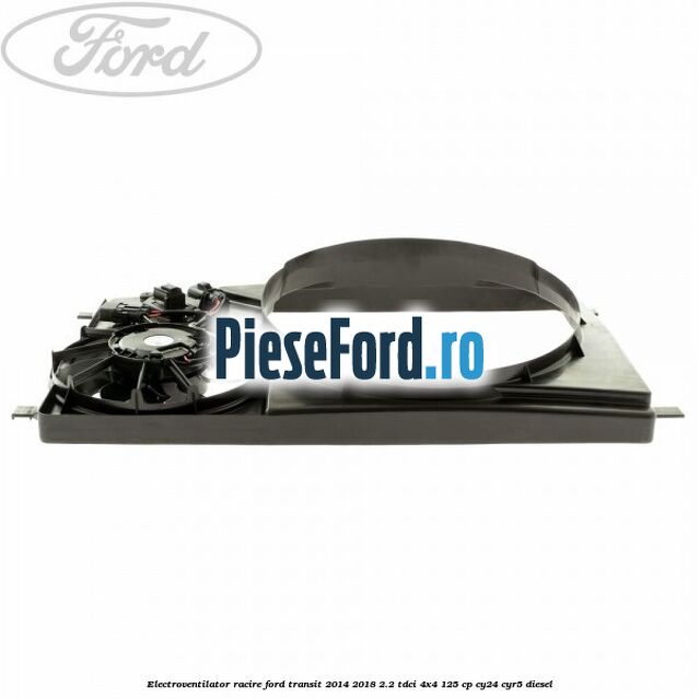 Electroventilator racire Ford Transit 2014-2018 2.2 TDCi 4x4 125 cp Electroventilator racire Ford Transit 2014-2018 2.2 TDCi 4x4 125 cp CY24, CYR5 diesel