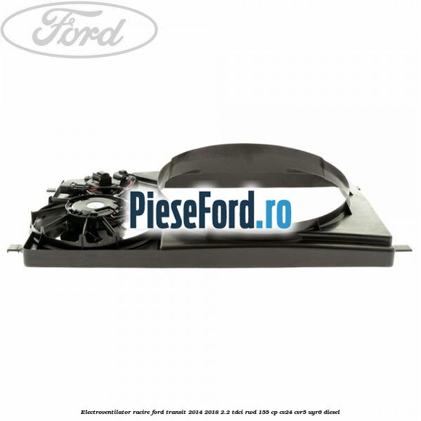 Electroventilator racire Ford Transit 2014-2018 2.2 TDCi RWD 155 cp CV24, CVR5, UYR6 diesel