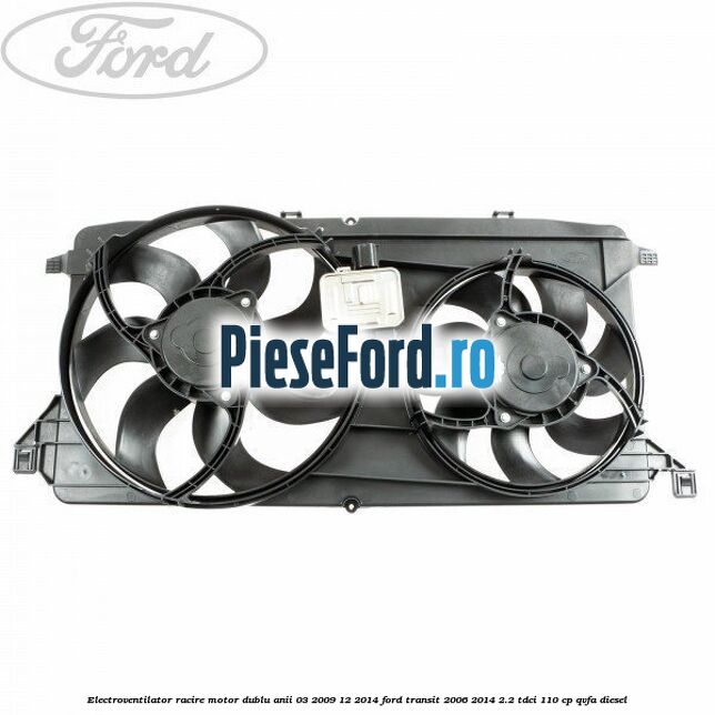 Electroventilator racire motor, dublu anii 03/2009-12/2014 Ford Transit 2006-2014 2.2 TDCi 110 cp QVFA diesel