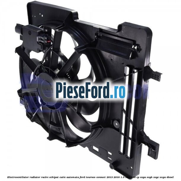 Electroventilator radiator racire echipat cutie automata Ford Tourneo Connect 2013-2018 1.5 TDCi 100 cp XVGA, XVGB, XVGC, XXGA diesel