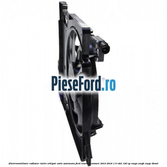 Electroventilator radiator racire echipat cutie automata Ford Tourneo Connect 2013-2018 1.5 TDCi 120 cp XWGA, XWGB, XWGC diesel