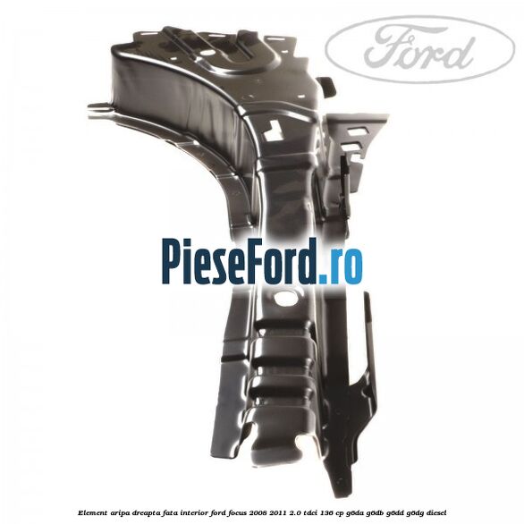 Element aripa dreapta fata interior Ford Focus 2008-2011 2.0 TDCi 136 cp Element aripa dreapta fata interior Ford Focus 2008-2011 2.0 TDCi 136 cp G6DA, G6DB, G6DD, G6DG diesel