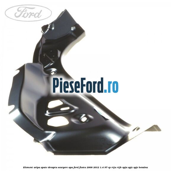 Element aripa spate dreapta scurgere apa Ford Fiesta 2008-2012 1.4 97 cp RTJA, RTJB, SPJA, SPJC, SPJE benzina