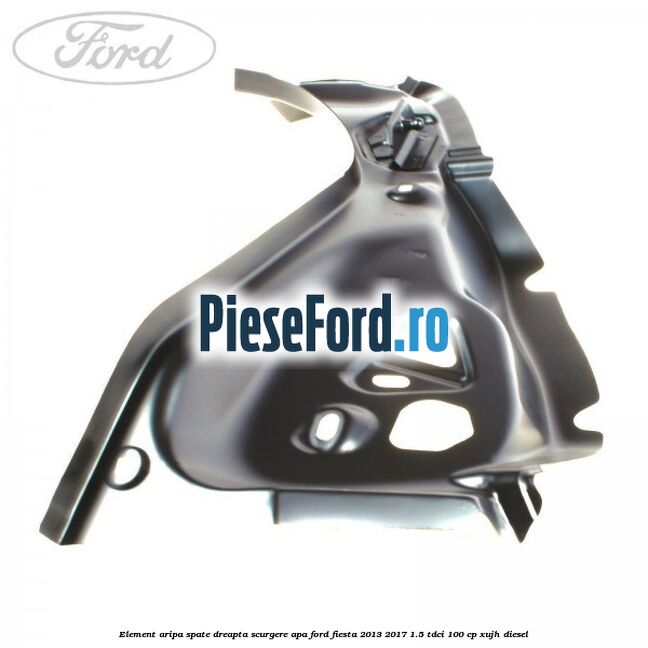 Element aripa spate dreapta scurgere apa Ford Fiesta 2013-2017 1.5 TDCi 100 cp XUJH diesel