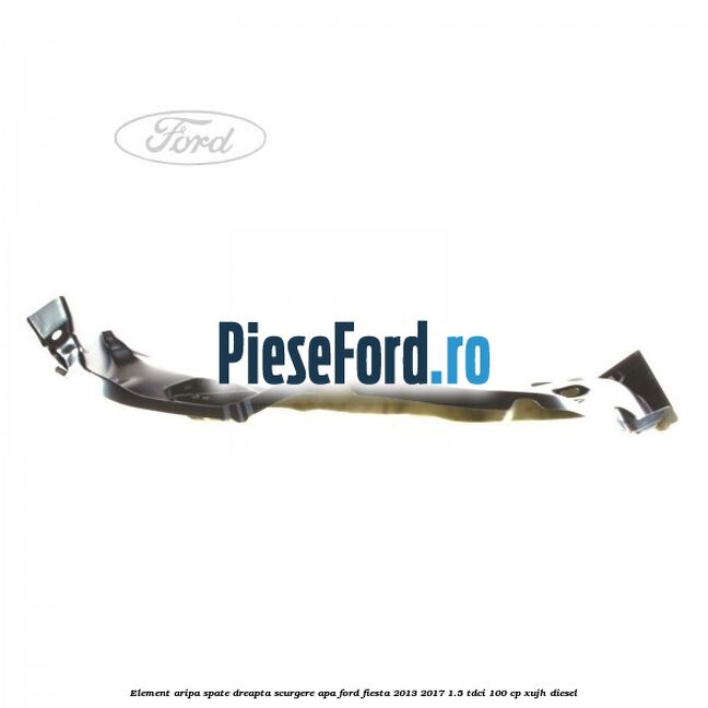 Element aripa spate dreapta scurgere apa Ford Fiesta 2013-2017 1.5 TDCi 100 cp XUJH diesel