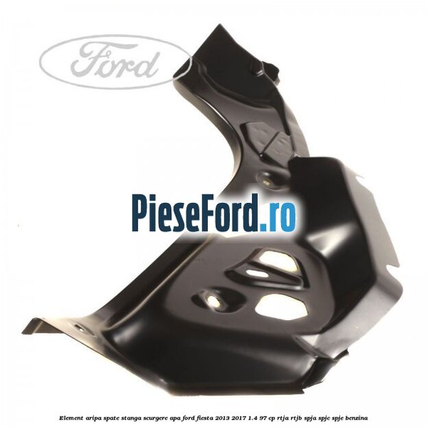 Element aripa spate stanga scurgere apa Ford Fiesta 2013-2017 1.4 97 cp RTJA, RTJB, SPJA, SPJC, SPJE benzina