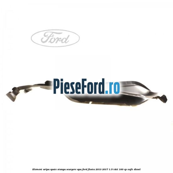 Element aripa spate stanga scurgere apa Ford Fiesta 2013-2017 1.5 TDCi 100 cp Element aripa spate stanga scurgere apa Ford Fiesta 2013-2017 1.5 TDCi 100 cp XUJH diesel