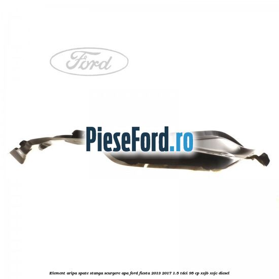 Element aripa spate stanga scurgere apa Ford Fiesta 2013-2017 1.5 TDCi 95 cp XVJB, XVJC diesel