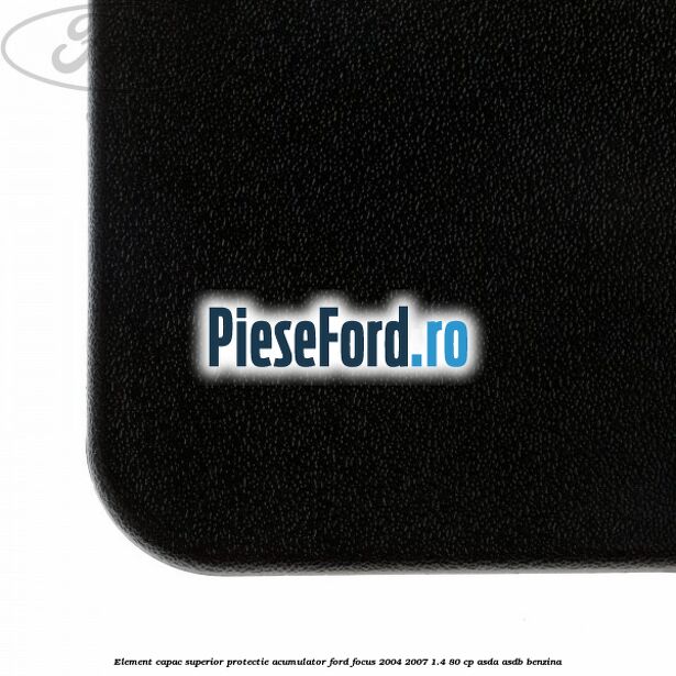 Element capac superior protectie acumulator Ford Focus 2004-2007 1.4 80 cp ASDA, ASDB benzina