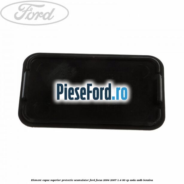 Element capac superior protectie acumulator Ford Focus 2004-2007 1.4 80 cp ASDA, ASDB benzina