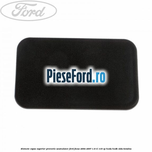 Element capac superior protectie acumulator Ford Focus 2004-2007 1.6 Ti 115 cp Element capac superior protectie acumulator Ford Focus 2004-2007 1.6 Ti 115 cp HXDA, HXDB, SIDA benzina