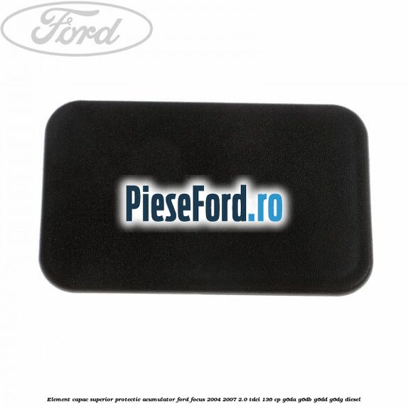Element capac superior protectie acumulator Ford Focus 2004-2007 2.0 TDCi 136 cp Element capac superior protectie acumulator Ford Focus 2004-2007 2.0 TDCi 136 cp G6DA, G6DB, G6DD, G6DG diesel