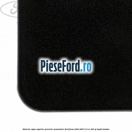Element capac superior protectie acumulator Ford Focus 2004-2007 2.5 ST 225 cp Element capac superior protectie acumulator Ford Focus 2004-2007 2.5 ST 225 cp HYDA benzina