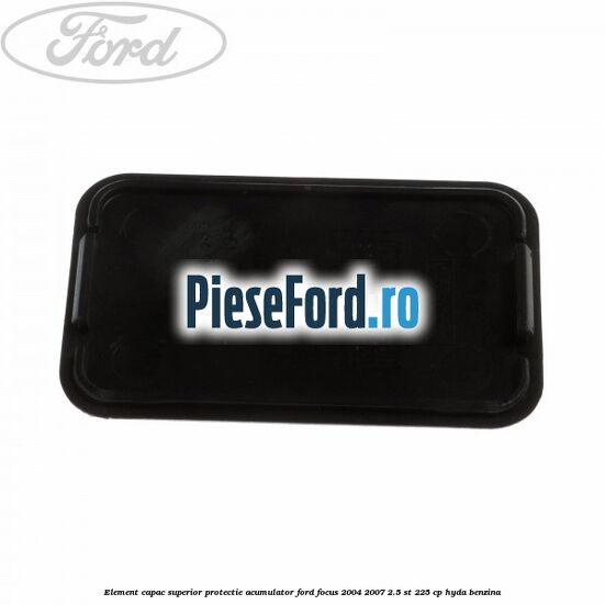 Element capac superior protectie acumulator Ford Focus 2004-2007 2.5 ST 225 cp Element capac superior protectie acumulator Ford Focus 2004-2007 2.5 ST 225 cp HYDA benzina