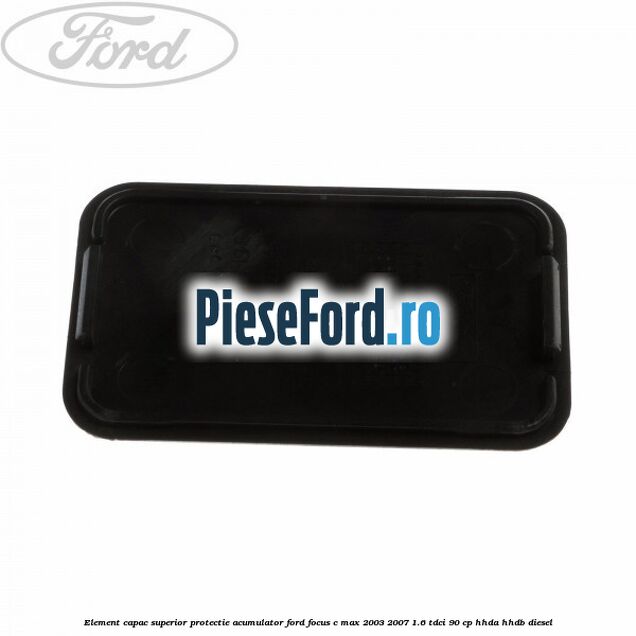 Element capac superior protectie acumulator Ford Focus C-Max 2003-2007 1.6 TDCi 90 cp HHDA, HHDB diesel