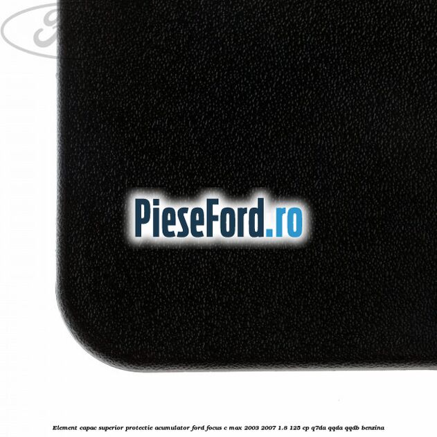 Element capac superior protectie acumulator Ford Focus C-Max 2003-2007 1.8 125 cp Element capac superior protectie acumulator Ford Focus C-Max 2003-2007 1.8 125 cp Q7DA, QQDA, QQDB benzina