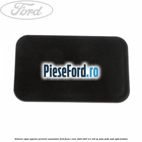 Element capac superior protectie acumulator Ford Focus C-Max 2003-2007 2.0 145 cp Element capac superior protectie acumulator Ford Focus C-Max 2003-2007 2.0 145 cp AODA, AODB, AODE, SYDA benzina