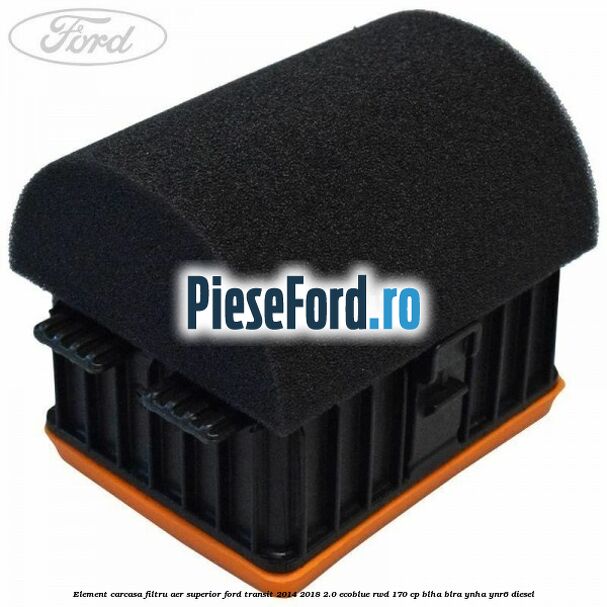 Element carcasa filtru aer superior Ford Transit 2014-2018 2.0 EcoBlue RWD 170 cp Element carcasa filtru aer superior Ford Transit 2014-2018 2.0 EcoBlue RWD 170 cp BLHA, BLRA, YNHA, YNR6 diesel