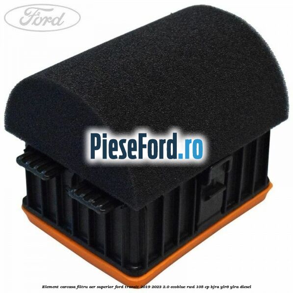 Element carcasa filtru aer superior Ford Transit 2019-2023 2.0 EcoBlue RWD 105 cp BJRA, YLR6, YLRA diesel