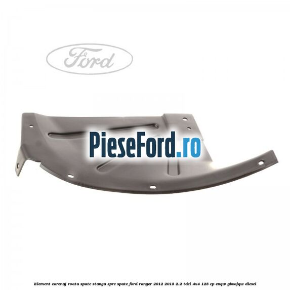 Element carenaj roata spate stanga spre spate Ford Ranger 2012-2015 2.2 TDCi 4x4 125 cp ENQW, GBVAJQW diesel