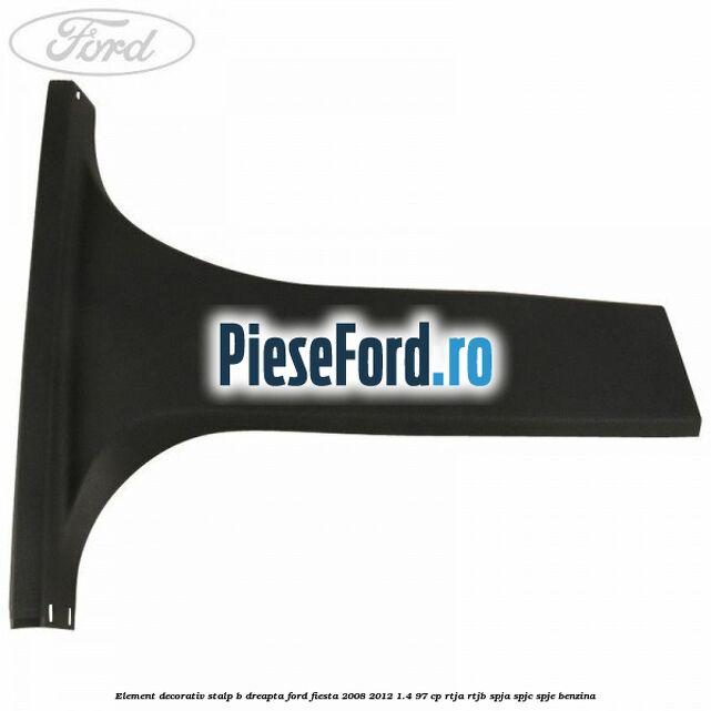 Element decorativ stalp b dreapta Ford Fiesta 2008-2012 1.4 97 cp RTJA, RTJB, SPJA, SPJC, SPJE benzina