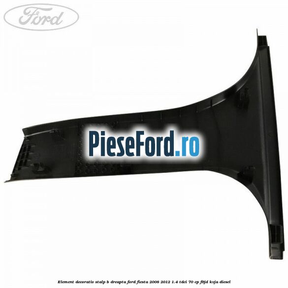 Element decorativ stalp b dreapta Ford Fiesta 2008-2012 1.4 TDCi 70 cp Element decorativ stalp b dreapta Ford Fiesta 2008-2012 1.4 TDCi 70 cp F6JD, KVJA diesel