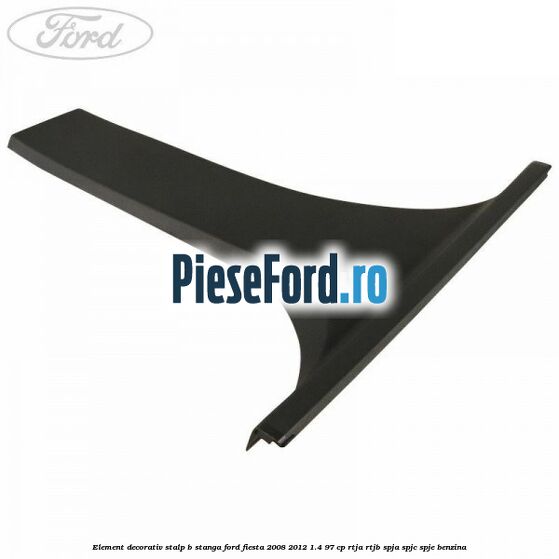 Element decorativ stalp b stanga Ford Fiesta 2008-2012 1.4 97 cp RTJA, RTJB, SPJA, SPJC, SPJE benzina