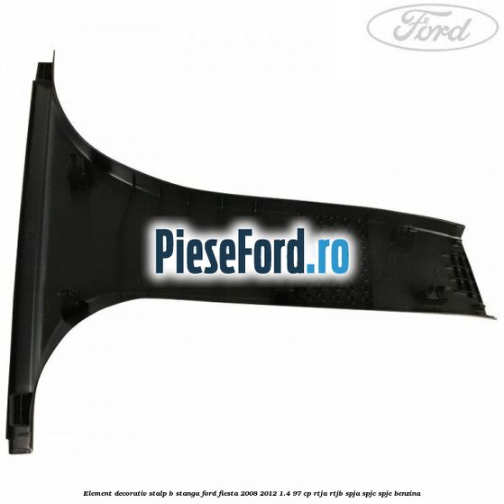 Element decorativ stalp b stanga Ford Fiesta 2008-2012 1.4 97 cp RTJA, RTJB, SPJA, SPJC, SPJE benzina