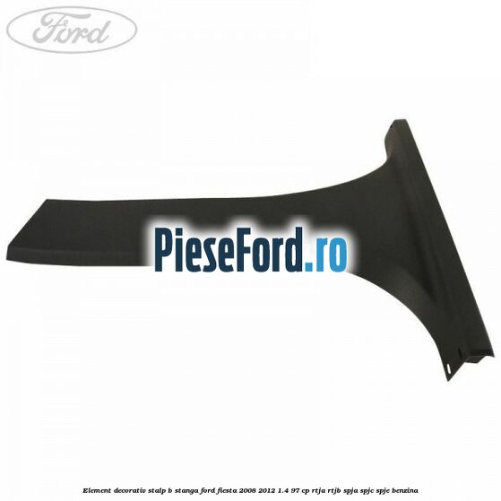Element decorativ stalp b stanga Ford Fiesta 2008-2012 1.4 97 cp RTJA, RTJB, SPJA, SPJC, SPJE benzina
