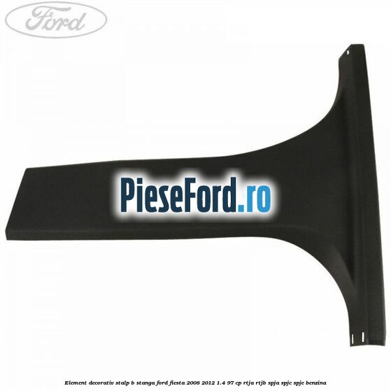Element decorativ stalp b stanga Ford Fiesta 2008-2012 1.4 97 cp RTJA, RTJB, SPJA, SPJC, SPJE benzina