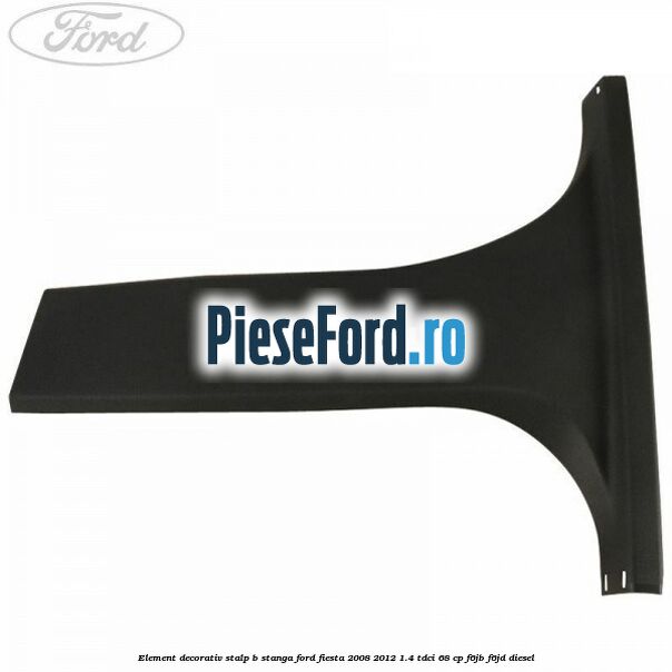 Element decorativ stalp b stanga Ford Fiesta 2008-2012 1.4 TDCi 68 cp F6JB, F6JD diesel