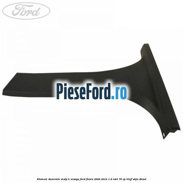 Element decorativ stalp b stanga Ford Fiesta 2008-2012 1.6 TDCi 75 cp HHJF, UBJA diesel