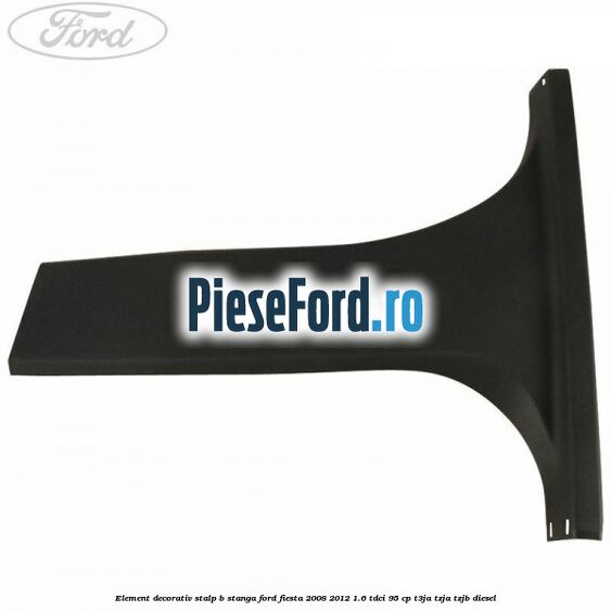Element decorativ stalp b stanga Ford Fiesta 2008-2012 1.6 TDCi 95 cp T3JA, TZJA, TZJB diesel