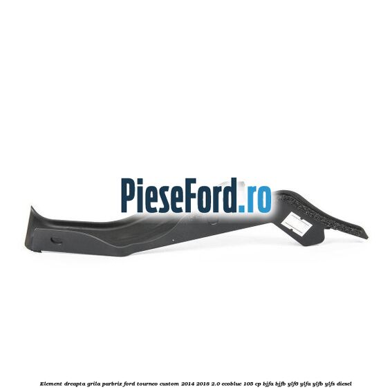 Element dreapta grila parbriz Ford Tourneo Custom 2014-2018 2.0 EcoBlue 105 cp BJFA, BJFB, YLF6, YLFA, YLFB, YLFS diesel