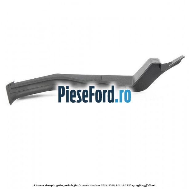 Element dreapta grila parbriz Ford Transit Custom 2014-2018 2.2 TDCi 125 cp CYF4, CYFF diesel