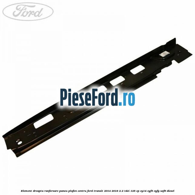Element dreapta ranforsare panou plafon centru Ford Transit 2014-2018 2.2 TDCi 125 cp CY14, CYF5, CYFG, USF6 diesel