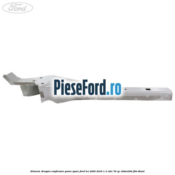 Element dreapta ranforsare punte spate Ford Ka 2009-2016 1.3 TDCi 75 cp 169A1000, FD4 diesel