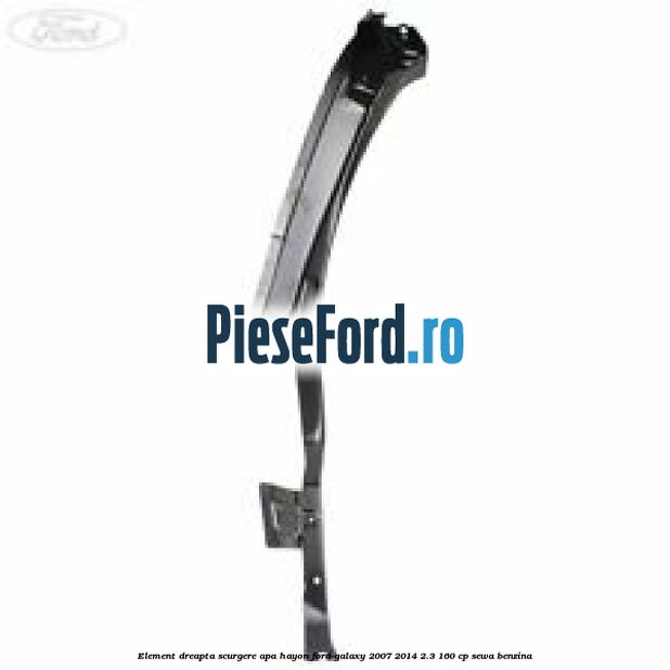 Element dreapta scurgere apa hayon Ford Galaxy 2007-2014 2.3 160 cp SEWA benzina