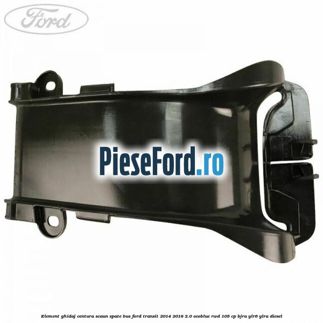 Element ghidaj centura scaun spate BUS Ford Transit 2014-2018 2.0 EcoBlue RWD 105 cp Element ghidaj centura scaun spate BUS Ford Transit 2014-2018 2.0 EcoBlue RWD 105 cp BJRA, YLR6, YLRA diesel