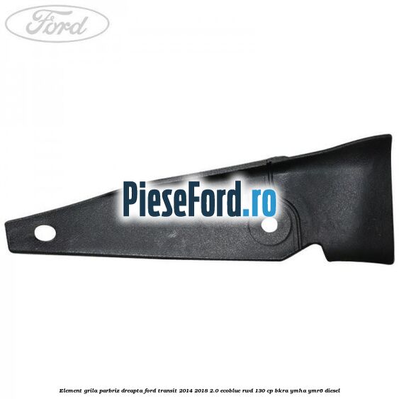 Element grila parbriz dreapta Ford Transit 2014-2018 2.0 EcoBlue RWD 130 cp Element grila parbriz dreapta Ford Transit 2014-2018 2.0 EcoBlue RWD 130 cp BKRA, YMHA, YMR6 diesel