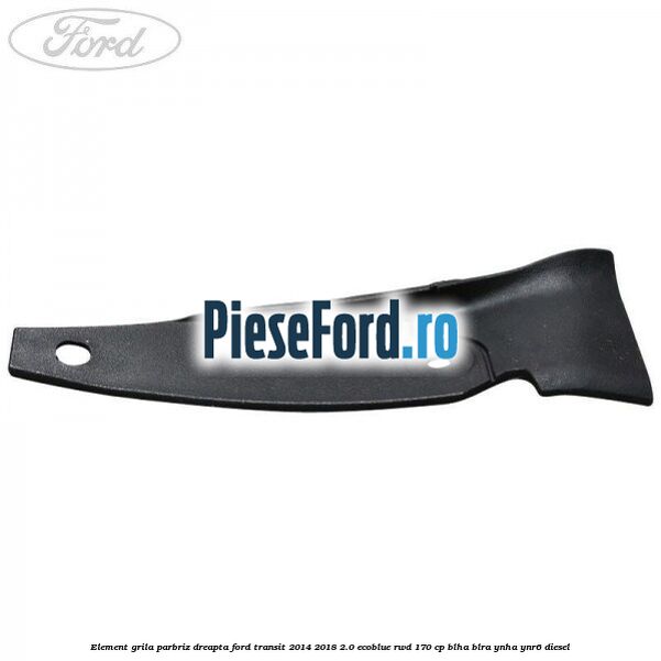 Element grila parbriz dreapta Ford Transit 2014-2018 2.0 EcoBlue RWD 170 cp BLHA, BLRA, YNHA, YNR6 diesel
